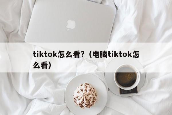 tiktok怎么看?（电脑tiktok怎么看） 第1张