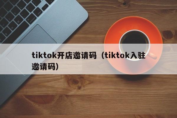 tiktok开店邀请码（tiktok入驻邀请码） 第1张