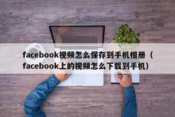 facebook视频怎么保存到手机相册（facebook上的视频怎么下载到手机） 第1张