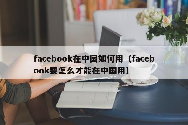 facebook在中国如何用（facebook要怎么才能在中国用） 第1张