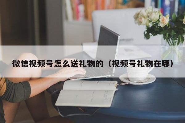 微信视频号怎么送礼物的（视频号礼物在哪） 第1张