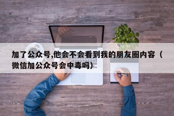 加了公众号,他会不会看到我的朋友圈内容（微信加公众号会中毒吗） 第1张