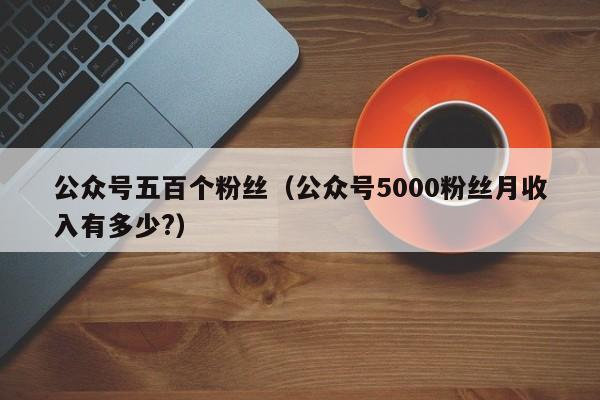 公众号五百个粉丝（公众号5000粉丝月收入有多少?） 第1张