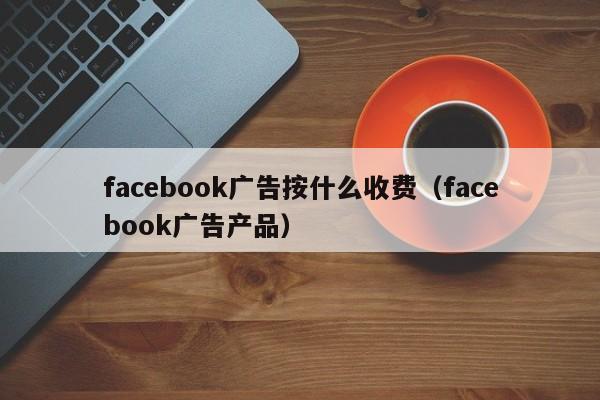 facebook广告按什么收费（facebook广告产品） 第1张