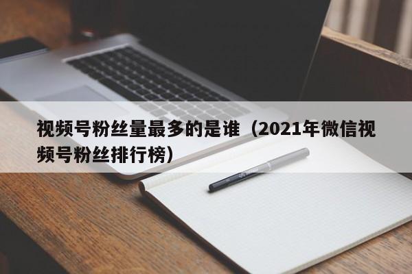 视频号粉丝量最多的是谁（2021年微信视频号粉丝排行榜） 第1张