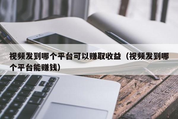 视频发到哪个平台可以赚取收益（视频发到哪个平台能赚钱） 第1张