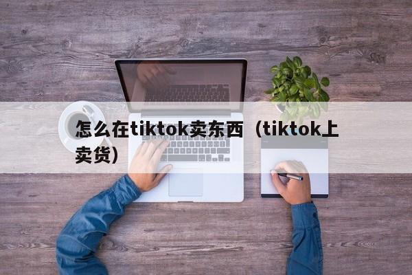 怎么在tiktok卖东西（tiktok上卖货） 第1张