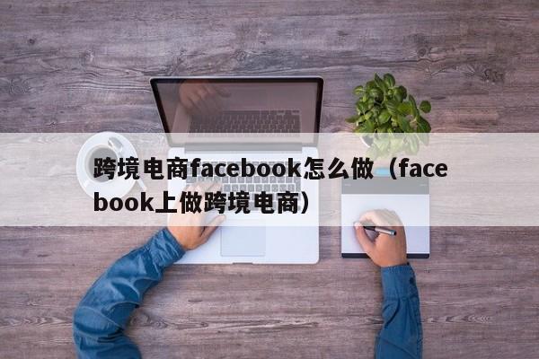 跨境电商facebook怎么做（facebook上做跨境电商） 第1张