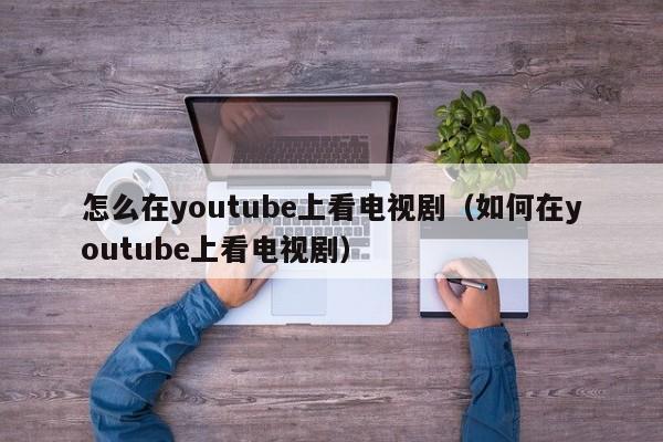 怎么在youtube上看电视剧（如何在youtube上看电视剧） 第1张