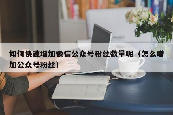 如何快速增加微信公众号粉丝数量呢（怎么增加公众号粉丝） 第1张