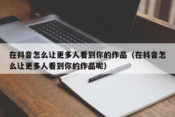 在抖音怎么让更多人看到你的作品（在抖音怎么让更多人看到你的作品呢） 第1张