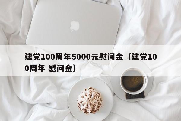 建党100周年5000元慰问金（建党100周年 慰问金） 第1张