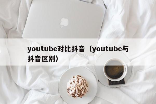 youtube对比抖音（youtube与抖音区别） 第1张