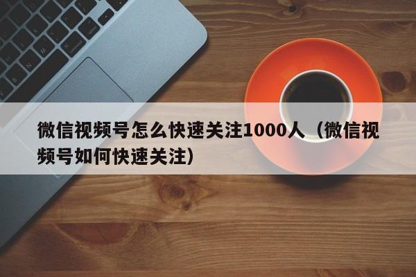 微信视频号怎么快速关注1000人（微信视频号如何快速关注） 第1张