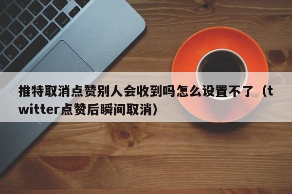 推特取消点赞别人会收到吗怎么设置不了（twitter点赞后瞬间取消） 第1张