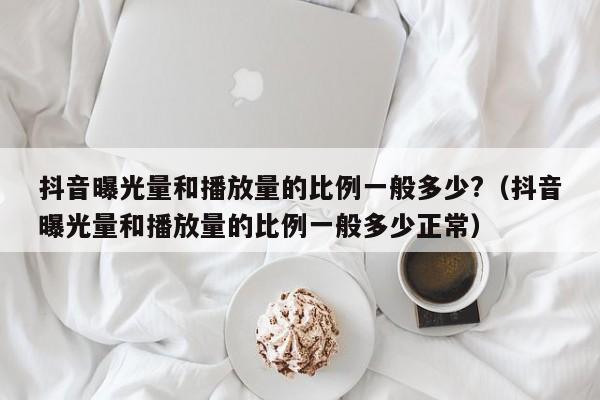 抖音曝光量和播放量的比例一般多少?（抖音曝光量和播放量的比例一般多少正常） 第1张