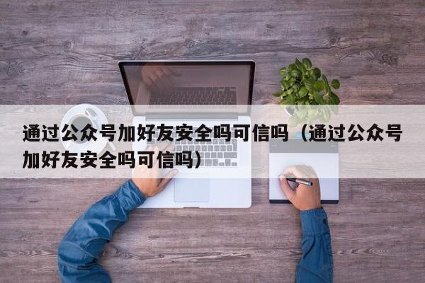 通过公众号加好友安全吗可信吗（通过公众号加好友安全吗可信吗） 第1张