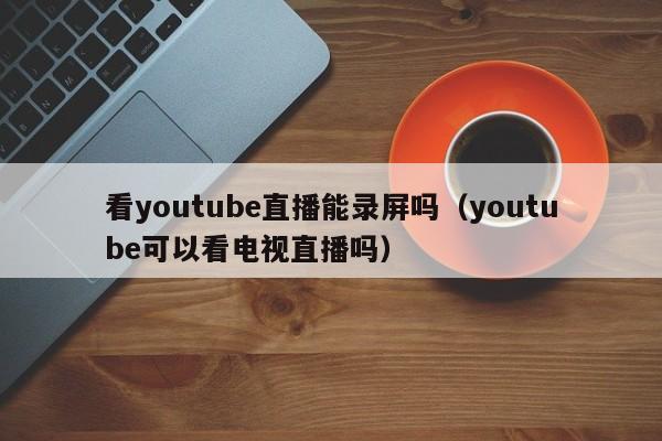 看youtube直播能录屏吗（youtube可以看电视直播吗） 第1张