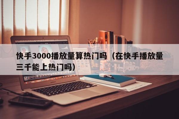 快手3000播放量算热门吗（在快手播放量三千能上热门吗） 第1张