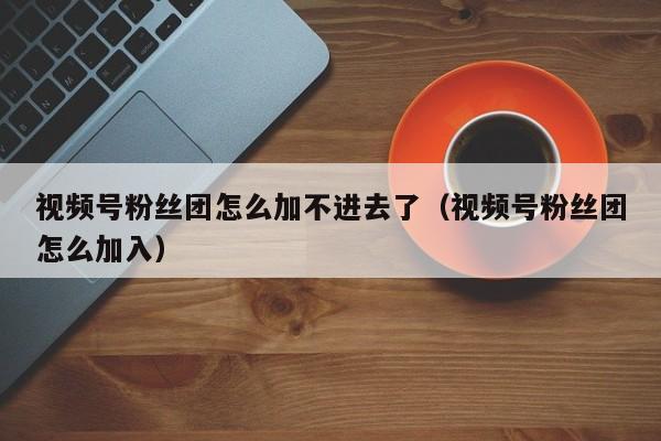 视频号粉丝团怎么加不进去了（视频号粉丝团怎么加入） 第1张