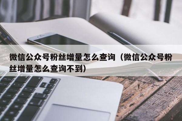 微信公众号粉丝增量怎么查询（微信公众号粉丝增量怎么查询不到） 第1张