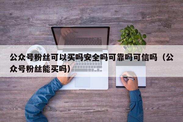 公众号粉丝可以买吗安全吗可靠吗可信吗（公众号粉丝能买吗） 第1张