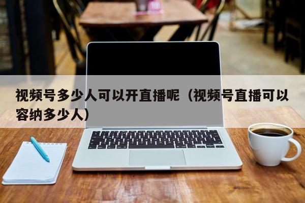 视频号多少人可以开直播呢（视频号直播可以容纳多少人） 第1张