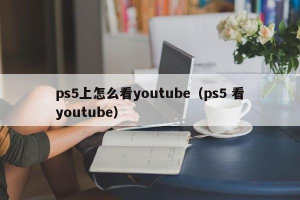 ps5上怎么看youtube（ps5 看youtube） 第1张