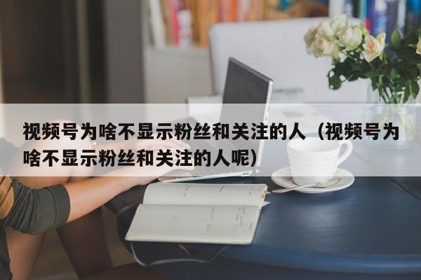 视频号为啥不显示粉丝和关注的人（视频号为啥不显示粉丝和关注的人呢） 第1张