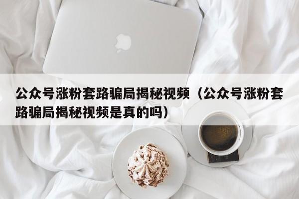 公众号涨粉套路骗局揭秘视频（公众号涨粉套路骗局揭秘视频是真的吗） 第1张