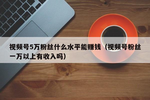 视频号5万粉丝什么水平能赚钱（视频号粉丝一万以上有收入吗） 第1张