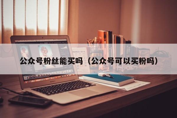 公众号粉丝能买吗（公众号可以买粉吗） 第1张