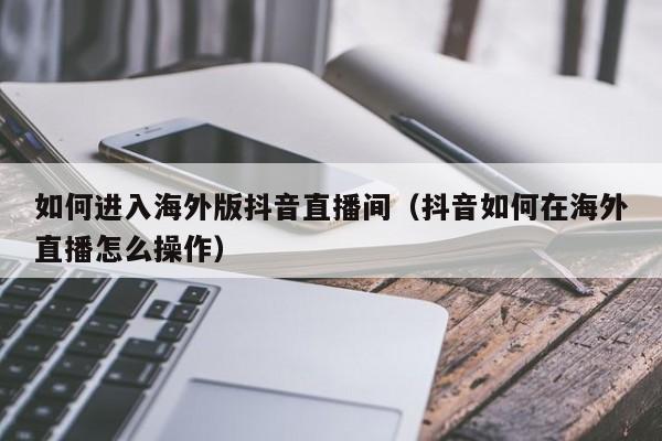 如何进入海外版抖音直播间（抖音如何在海外直播怎么操作） 第1张