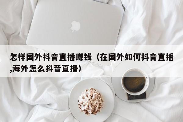 怎样国外抖音直播赚钱（在国外如何抖音直播,海外怎么抖音直播） 第1张