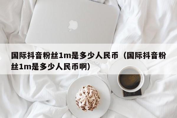 国际抖音粉丝1m是多少人民币（国际抖音粉丝1m是多少人民币啊） 第1张