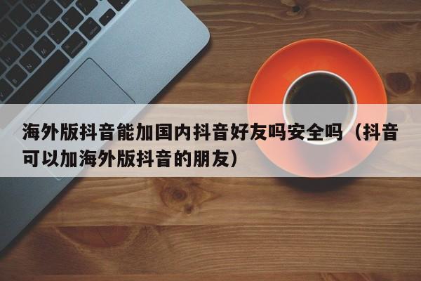 海外版抖音能加国内抖音好友吗安全吗（抖音可以加海外版抖音的朋友） 第1张