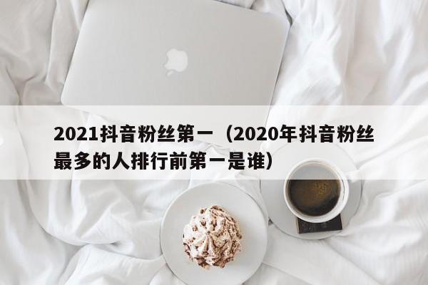 2021抖音粉丝第一（2020年抖音粉丝最多的人排行前第一是谁） 第1张