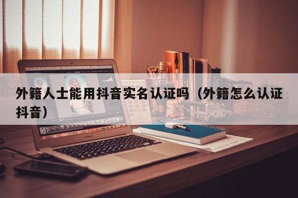 外籍人士能用抖音实名认证吗（外籍怎么认证抖音） 第1张