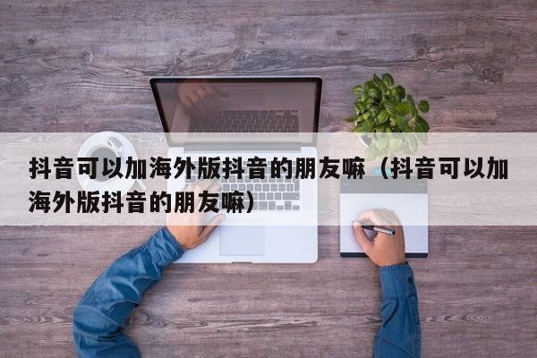 抖音可以加海外版抖音的朋友嘛（抖音可以加海外版抖音的朋友嘛） 第1张