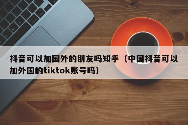 抖音可以加国外的朋友吗知乎（中国抖音可以加外国的tiktok账号吗） 第1张