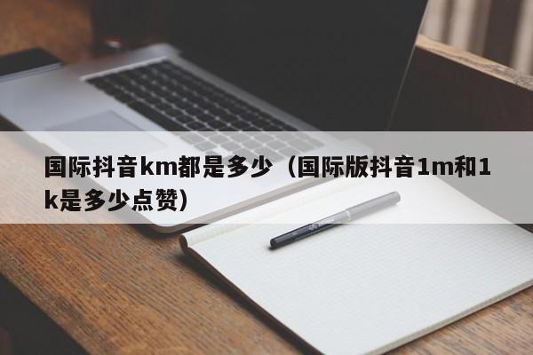 国际抖音km都是多少（国际版抖音1m和1k是多少点赞） 第1张