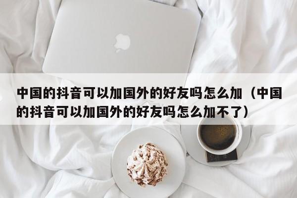 中国的抖音可以加国外的好友吗怎么加（中国的抖音可以加国外的好友吗怎么加不了） 第1张