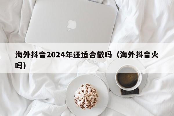 海外抖音2024年还适合做吗（海外抖音火吗） 第1张