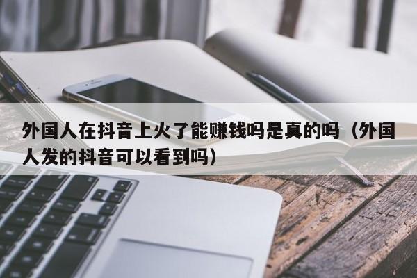 外国人在抖音上火了能赚钱吗是真的吗（外国人发的抖音可以看到吗） 第1张