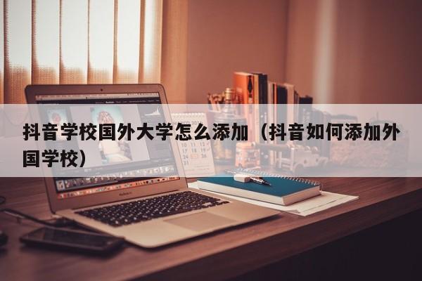 抖音学校国外大学怎么添加（抖音如何添加外国学校） 第1张