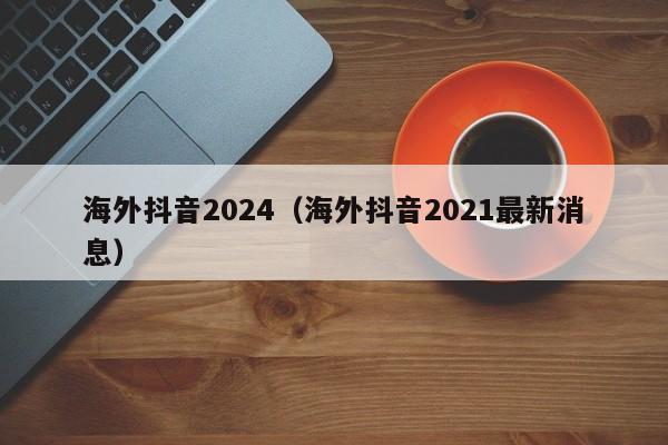 海外抖音2024（海外抖音2021最新消息） 第1张