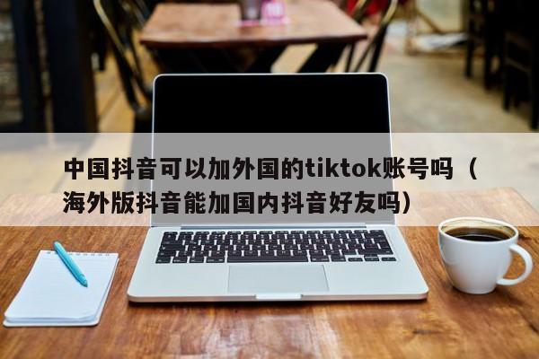 中国抖音可以加外国的tiktok账号吗（海外版抖音能加国内抖音好友吗） 第1张