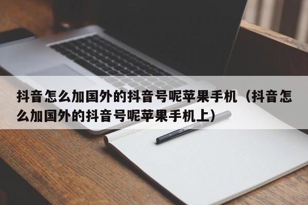 抖音怎么加国外的抖音号呢苹果手机（抖音怎么加国外的抖音号呢苹果手机上） 第1张