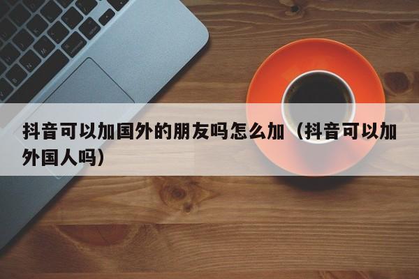 抖音可以加国外的朋友吗怎么加（抖音可以加外国人吗） 第1张