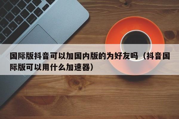 国际版抖音可以加国内版的为好友吗（抖音国际版可以用什么加速器） 第1张